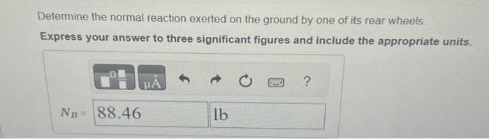 Determine the normal reaction exerted on the ground by one of its rear wheels.
Express your answer to three significant figures and include the appropriate units.
NB= 88.46
JA
lb
?