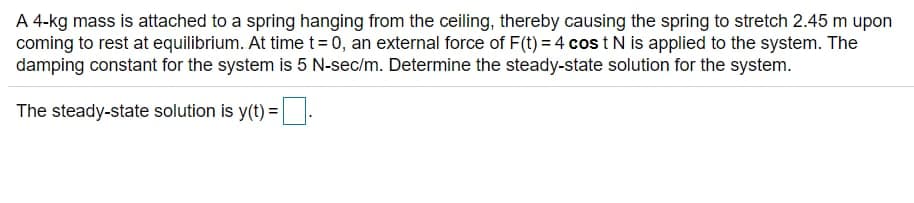 A 4-kg mass is attached to a spring hanging from the ceiling, thereby causing the spring to stretch 2.45 m upon
coming to rest at equilibrium. At time t=0, an external force of F(t) = 4 cos t N is applied to the system. The
damping constant for the system is 5 N-sec/m. Determine the steady-state solution for the system.
The steady-state solution is y(t) = .