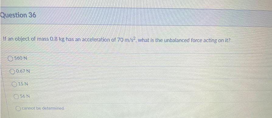 Question 36
If an object of mass 0.8 kg has an acceleration of 70 m/s, what is the unbalanced force acting on it?
O 560 N
00.67 N
O 15 N
O 56 N
O cannot be determined
