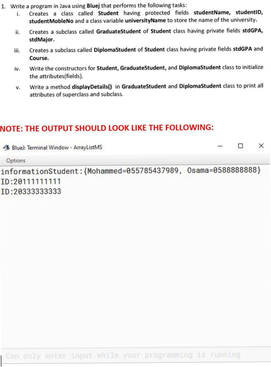 1. Write a program in Java using Bluej that performs the following tasks:
i.
iv.
V.
Creates a class called Student having protected fields studentName, studentID,
student MobleNo and a class variable universityName to store the name of the university.
Creates a subclass called GraduateStudent of Student class having private fields stdGPA,
std Major.
Creates a subclass called DiplomaStudent of Student class having private fields stdGPA and
Course.
Write the constructors for Student, GraduateStudent, and DiplomaStudent class to initialize
the attributes(fields).
Write a method display Details() in Graduate Student and DiplomaStudent class to print all
attributes of superclass and subclass.
NOTE: THE OUTPUT SHOULD LOOK LIKE THE FOLLOWING:
Bluel: Terminal Window - ArrayListMS
Options
X
informationStudent: {Mohammed=055785437989, Osama-0588888888)
ID:20111111111
ID:20333333333
Can only enter input while your programming is running