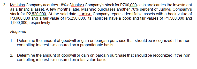2. Mashiho Company acquires 18% of Junkyu Company's stock for P700,000 cash and carries the investment
as a financial asset. A few months later, Mashiho purchases another 70% percent of Junkyu Company's
stock for P2,520.000. At the said date, Junkyu Company reports identifiable assets with a book value of
P3,900.000 and a fair value of P5,250,000. Its liabilities have a book and fair values of P1,500.000 and
1,900,000, respectively.
Required:
1. Determine the amount of goodwill or gain on bargain purchase that should be recognized if the non-
controlling interest is measured on a proportionate basis.
2. Determine the amount of goodwill or gain on bargain purchase that should be recognized if the non-
controlling interest is measured on a fair value basis.
