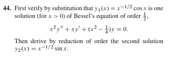 44. First verify by substitution that y (x) =x=1/2 cosx is one
solution (for x > 0) of Bessel's equation of order ,
x?y" + xy' + (x² – })y = 0.
Then derive by reduction of order the second solution
y2(x) = x-1/2 sin x.
