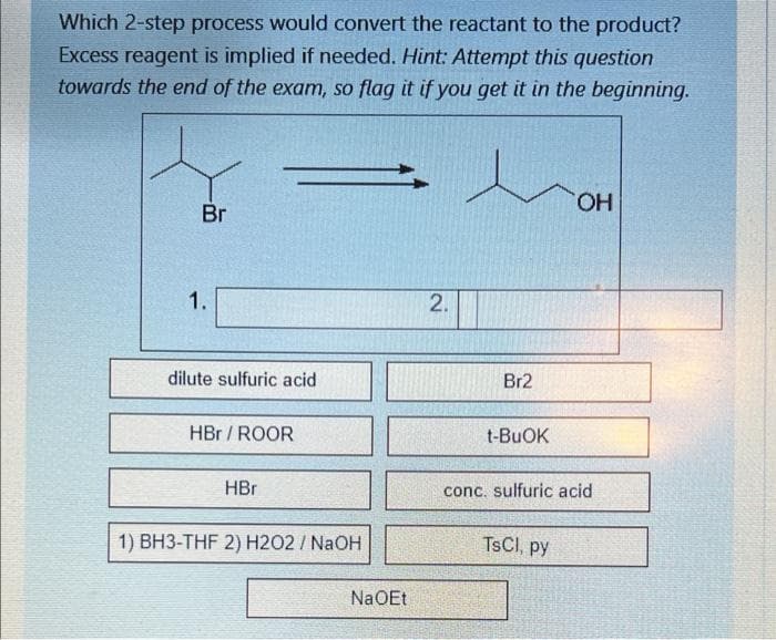 Which 2-step process would convert the reactant to the product?
Excess reagent is implied if needed. Hint: Attempt this question
towards the end of the exam, so flag it if you get it in the beginning.
HO.
Br
1.
dilute sulfuric acid
Br2
HBr / ROOR
t-BUOK
HBr
conc. sulfuric acid
1) BH3-THF 2) H2O2 / NaOH
TSCI, py
NaOEt
2.
