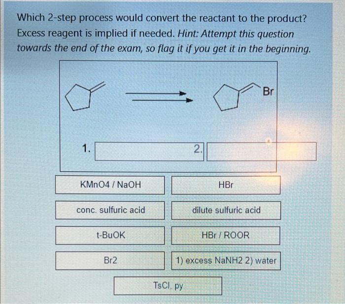 Which 2-step process would convert the reactant to the product?
Excess reagent is implied if needed. Hint: Attempt this question
towards the end of the exam, so flag it if you get it in the beginning.
Br
1.
2.
KMN04 / NaOH
HBr
conc. sulfuric acid
dilute sulfuric acid
t-BUOK
HBr / ROOR
Br2
1) excess NaNH2 2) water
TSCI, py
