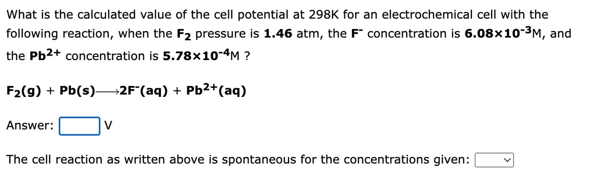 What is the calculated value of the cell potential at 298K for an electrochemical cell with the
following reaction, when the F2 pressure is 1.46 atm, the F" concentration is 6.08×10-3M, and
the Pb2+ concentration is 5.78×10-4M ?
F2(g) + Pb(s)-
→2F*(aq) + Pb²+(aq)
Answer:
V
The cell reaction as written above is spontaneous for the concentrations given:
