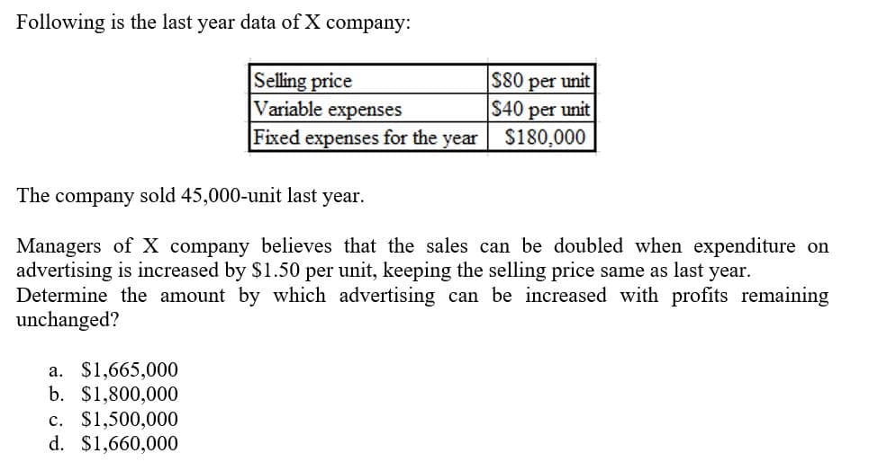 Following is the last year data of X company:
Selling price
Variable expenses
Fixed expenses for the year
S80 per unit
$40 per unit
S180,000
The company sold 45,000-unit last year.
Managers of X company believes that the sales can be doubled when expenditure on
advertising is increased by $1.50 per unit, keeping the selling price same as last year.
Determine the amount by which advertising can be increased with profits remaining
unchanged?
a. $1,665,000
b. $1,800,000
c. $1,500,000
d. $1,660,000
