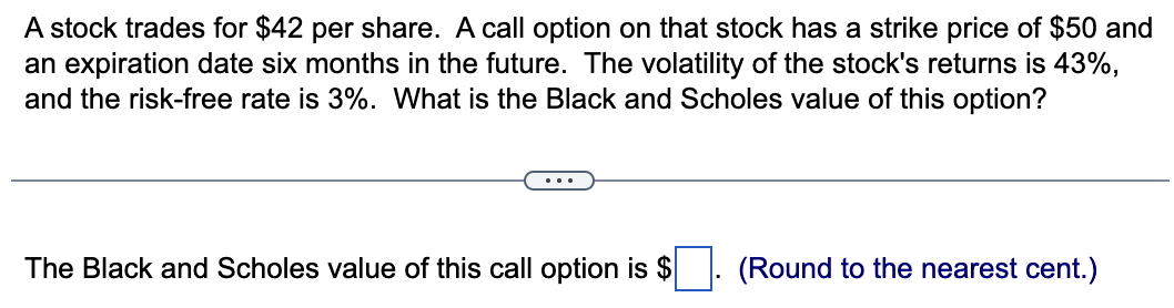 A stock trades for $42 per share. A call option on that stock has a strike price of $50 and
an expiration date six months in the future. The volatility of the stock's returns is 43%,
and the risk-free rate is 3%. What is the Black and Scholes value of this option?
The Black and Scholes value of this call option is $
(Round to the nearest cent.)