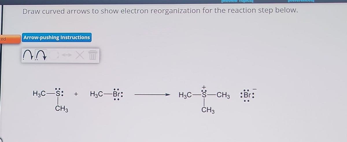 ed
Draw curved arrows to show electron reorganization for the reaction step below.
Arrow-pushing Instructions
^^
↔X T
H³C—S: + H₂C-Br:
CH3
H³C-S-CH³ :Br:
CH3