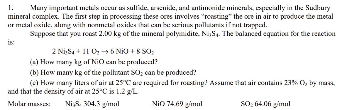 1. Many important metals occur as sulfide, arsenide, and antimonide minerals, especially in the Sudbury
mineral complex. The first step in processing these ores involves "roasting" the ore in air to produce the metal
or metal oxide, along with nonmetal oxides that can be serious pollutants if not trapped.
Suppose that you roast 2.00 kg of the mineral polymidite, Ni3S4. The balanced equation for the reaction
is:
2 Ni3S4 + 11 0₂ →6 NiO +8 SO2
(a) How many kg of NiO can be produced?
(b) How many kg of the pollutant SO₂ can be produced?
(c) How many
liters of air at 25°C are required for roasting? Assume that air contains 23% O₂ by mass,
and that the density of air at 25°C is 1.2 g/L.
Molar masses: Ni3S4 304.3 g/mol
NiO 74.69 g/mol
SO₂ 64.06 g/mol