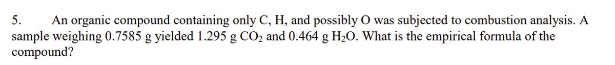 5. An organic compound containing only C, H, and possibly O was subjected to combustion analysis. A
sample weighing 0.7585 g yielded 1.295 g CO₂ and 0.464 g H₂O. What is the empirical formula of the
compound?