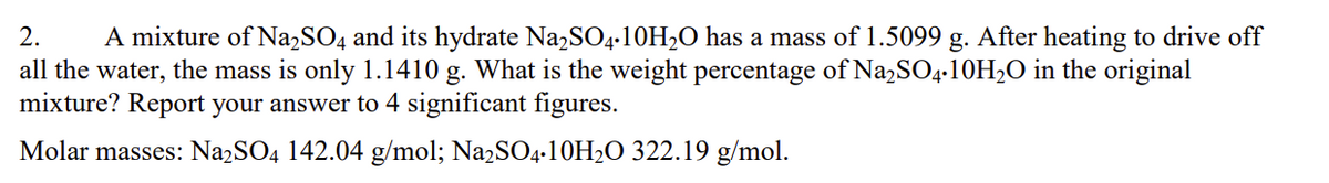 2. A mixture of Na2SO4 and its hydrate Na2SO4-10H₂O has a mass of 1.5099 g. After heating to drive off
all the water, the mass is only 1.1410 g. What is the weight percentage of Na2SO4.10H₂O in the original
mixture? Report your answer to 4 significant figures.
Molar masses: Na2SO4 142.04 g/mol; Na2SO4.10H₂O 322.19 g/mol.