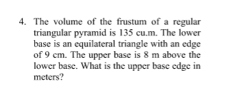 4. The volume of the frustum of a regular
triangular pyramid is 135 cu.m. The lower
base is an equilateral triangle with an edge
of 9 cm. The upper base is 8 m above the
lower base. What is the upper base edge in
meters?
