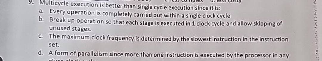 Multicycle execution is better than single cycle execution since it is:
a. Every operation is completely carried out within a single clock cycle
b. Break up operation so that each stage is executed in 1 clock cycle and allow skipping of
unused stages.
c. The maximum clock frequency is determined by the slowest instruction in the instruction
set.
d. A form of parallelism since more than one instruction is executed by the processor in any
given cla