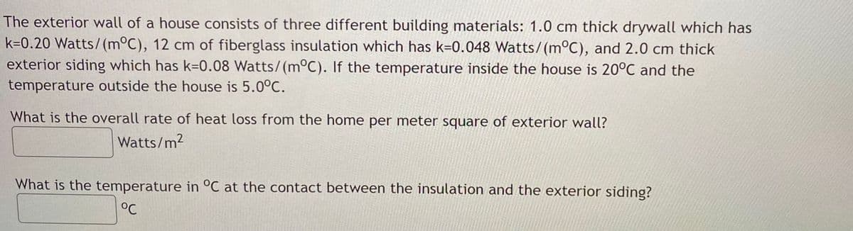 The exterior wall of a house consists of three different building materials: 1.0 cm thick drywall which has
k=0.20 Watts/(m°C), 12 cm of fiberglass insulation which has k=0.048 Watts/(m°C), and 2.0 cm thick
exterior siding which has k=0.08 Watts/(m°C). If the temperature inside the house is 20°C and the
temperature outside the house is 5.0°C.
What is the overall rate of heat loss from the home per meter square of exterior wall?
Watts/m2
What is the temperature in °C at the contact between the insulation and the exterior siding?
°C
