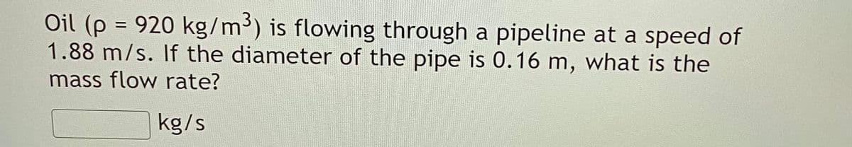 Oil (p = 920 kg/m³) is flowing through a pipeline at a speed of
1.88 m/s. If the diameter of the pipe is 0.16 m, what is the
%3D
mass flow rate?
kg/s
