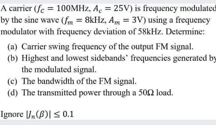 A carrier (fc = 100MHZ, A. = 25V) is frequency modulated
by the sine wave (fm = 8kHz, Am = 3V) using a frequency
modulator with frequency deviation of 58kHz. Determine:
%3D
%3D
(a) Carrier swing frequency of the output FM signal.
(b) Highest and lowest sidebands' frequencies generated by
the modulated signal.
(c) The bandwidth of the FM signal.
(d) The transmitted power through a 502 load.
Ignore n(B)| < 0.1
