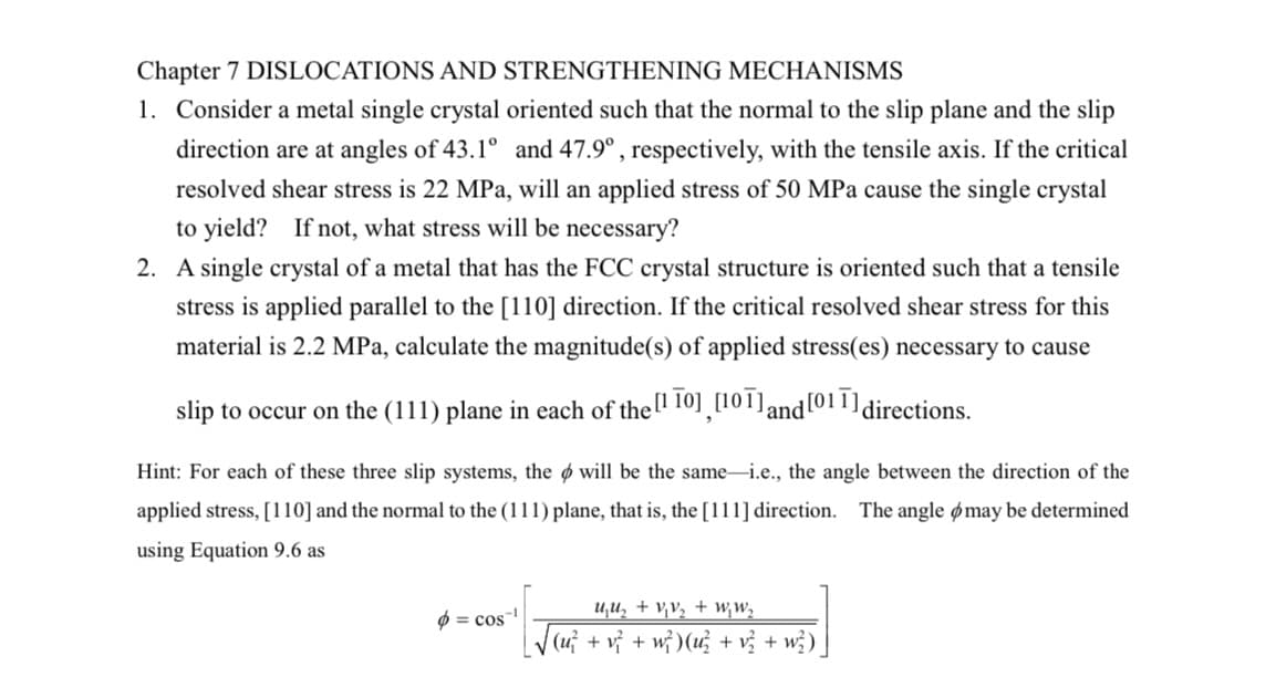 Chapter 7 DISLOCATIONS AND STRENGTHENING MECHANISMS
1. Consider a metal single crystal oriented such that the normal to the slip plane and the slip
direction are at angles of 43.1° and 47.9° , respectively, with the tensile axis. If the critical
resolved shear stress is 22 MPa, will an applied stress of 50 MPa cause the single crystal
to yield?
If not, what stress will be necessary?
2. A single crystal of a metal that has the FCC crystal structure is oriented such that a tensile
stress is applied parallel to the [110] direction. If the critical resolved shear stress for this
material is 2.2 MPa, calculate the magnitude(s) of applied stress(es) necessary to cause
slip to occur on the (111) plane in each of thel 10]¸[101]and[011]directions.
Hint: For each of these three slip systems, the ø will be the same-i.e., the angle between the direction of the
applied stress, [110] and the normal to the (111) plane, that is, the [111] direction. The angle ømay be determined
using Equation 9.6 as
u,U, + v,v, + w,W,
Ø = cos
(u} + vỷ + w} )(u + vị +
w})
