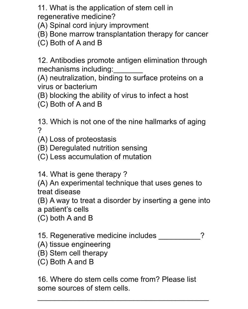 11. What is the application of stem cell in
regenerative medicine?
(A) Spinal cord injury improvment
(B) Bone marrow transplantation therapy for cancer
(C) Both of A and B
12. Antibodies promote antigen elimination through
mechanisms including:
(A) neutralization, binding to surface proteins on a
virus or bacterium
(B) blocking the ability of virus to infect a host
(C) Both of A and B
13. Which is not one of the nine hallmarks of aging
?
(A) Loss of proteostasis
(B) Deregulated nutrition sensing
(C) Less accumulation of mutation
14. What
gene therapy ?
(A) An experimental technique that uses genes to
treat disease
(B) A way to treat a disorder by inserting a gene into
a patient's cells
(C) both A and B
15. Regenerative medicine includes
(A) tissue engineering
(B) Stem cell therapy
(C) Both A and B
16. Where do stem cells come from? Please list
some sources of stem cells.
