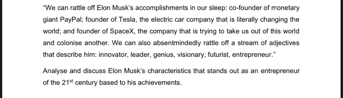 "We can rattle off Elon Musk's accomplishments in our sleep: co-founder of monetary
giant PayPal; founder of Tesla, the electric car company that is literally changing the
world; and founder of SpaceX, the company that is trying to take us out of this world
and colonise another. We can also absentmindedly rattle off a stream of adjectives
that describe him: innovator, leader, genius, visionary, futurist, entrepreneur."
Analyse and discuss Elon Musk's characteristics that stands out as an entrepreneur
of the 21st century based to his achievements.