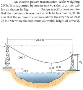 An electric power transmission cable weighing
2.5 lb/ft is supported by towers on two sides of a river val-
Design specifications require
that the maximum tension in the cable be less than 12,000 lb
ley as shown in Fig.
and that the minimum clearance above the river be at least
75 ft. Determine the minimum allowable height of tower B.
-2000 ft
B.
200 ft
75 t 10ft
30 ft
