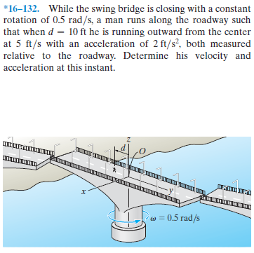 *16–132. While the swing bridge is closing with a constant
rotation of 0.5 rad/s, a man runs along the roadway such
that when d = 10 ft he is running outward from the center
at 5 ft/s with an acceleration of 2 ft/s?, both measured
relative to the roadway. Determine his velocity and
%3D
acceleration at this instant.
wais
wAwN.mn
w = 0.5 rad/s
