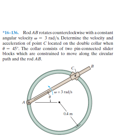 *16–136. Rod AB rotates counterclockwise with a constant
angular velocity w = 3 rad/s. Determine the velocity and
acceleration of point C located on the double collar when
0 = 45°. The collar consists of two pin-connected slider
blocks which are constrained to move along the circular
path and the rod AB.
w = 3 rad/s
0.4 m
