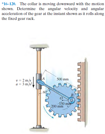 *16–120. The collar is moving downward with the motion
shown. Determine the angular velocity and angular
acceleration of the gear at the instant shown as it rolls along
the fixed gear rack.
500 mm
v = 2 m/s
a = 3 m/s?
60
150 min
200 mm
лл
