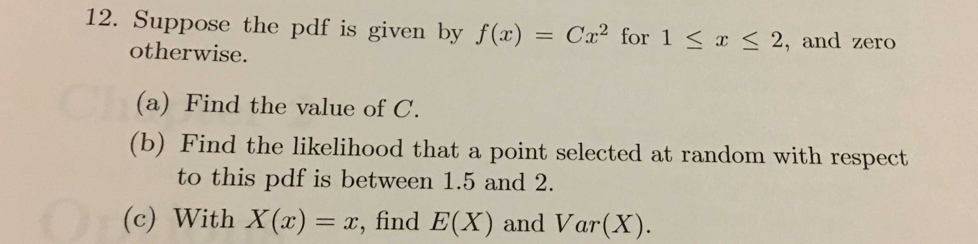 12. Suppose the pdf is given by f(x)
Cx2 for 1 < I < 2, and zero
otherwise.
(a) Find the value of C.
(b) Find the likelihood that a point selected at random with respect
to this pdf is between 1.5 and 2
(c) With X(x) = x, find E(X) and Var(X)
