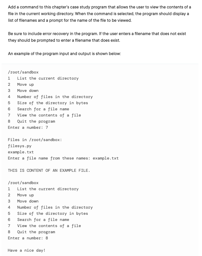 Add a command to this chapter's case study program that allows the user to view the contents of a
file in the current working directory. When the command is selected, the program should display a
list of filenames and a prompt for the name of the file to be viewed.
Be sure to include error recovery in the program. If the user enters a filename that does not exist
they should be prompted to enter a filename that does exist.
An example of the program input and output is shown below:
/root/sandbox
List the current directory
2
Move up
Move down
4
Number of files in the directory
Size of the directory in bytes
Search for a file name
View the contents of a file
6
7
8
Quit the program
Enter a number: 7
Files in /root/sandbox:
filesys.py
example.txt
Enter a file name from these names: example.txt
THIS IS CONTENT OF AN EXAMPLE FILE.
/root/sandbox
1
List the current directory
Move up
3
Move down
4
Number of files in the directory
Size of the directory in bytes
Search for a file name
5
6
7
View the contents of a file
Quit the program
Enter a number: 8
Have a nice day!
