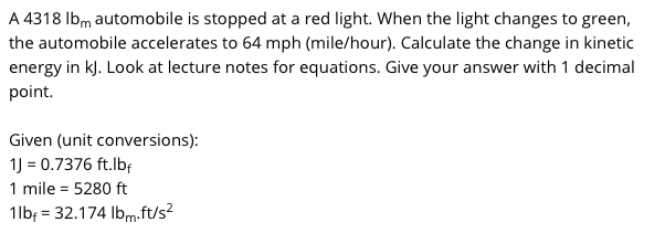 A 4318 Ibm automobile is stopped at a red light. When the light changes to green,
the automobile accelerates to 64 mph (mile/hour). Calculate the change in kinetic
energy in k). Look at lecture notes for equations. Give your answer with 1 decimal
point.
Given (unit conversions):
1) = 0.7376 ft.lbf
1 mile = 5280 ft
1lbf = 32.174 Ibm.ft/s?
%3D
'm·
