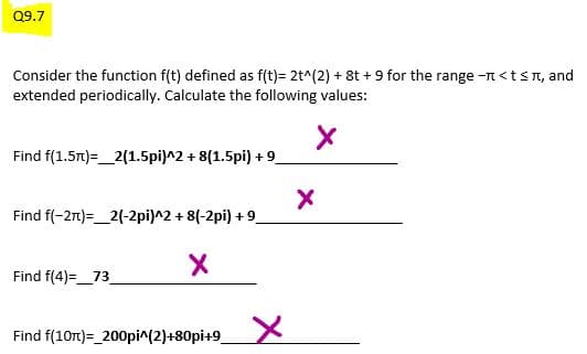 Q9.7
Consider the function f(t) defined as f(t)= 2t^(2) + 8t +9 for the range - < t ≤, and
extended periodically. Calculate the following values:
X
Find f(1.5m) 2(1.5pi)^2 + 8(1.5pi) +9_
Find f(-2π)= 2(-2pi)^2 + 8(-2pi) +9_
Find f(4)= 73
X
Find f(10m)=_200pi^(2)+80pi+9_
X
X