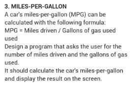 3. MILES-PER-GALLON
A car's miles-per-gallon (MPG) can be
calculated with the following formula:
MPG = Miles driven / Gallons of gas used
used
Design a program that asks the user for the
number of miles driven and the gallons of gas
used.
It should calculate the car's miles-per-gallon
and display the result on the screen.
