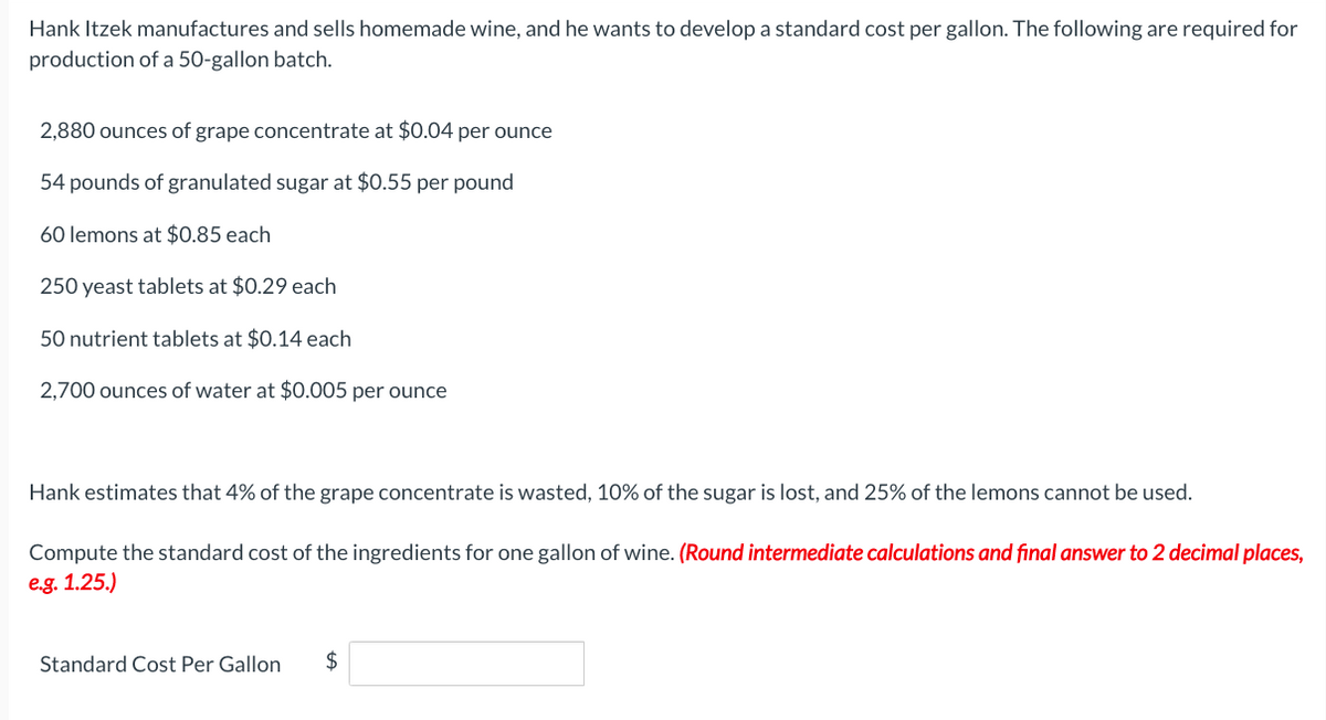 Hank Itzek manufactures and sells homemade wine, and he wants to develop a standard cost per gallon. The following are required for
production of a 50-gallon batch.
2,880 ounces of grape concentrate at $0.04 per ounce
54 pounds of granulated sugar at $0.55 per pound
60 lemons at $0.85 each
250 yeast tablets at $0.29 each
50 nutrient tablets at $0.14 each
2,700 ounces of water at $0.005 per ounce
Hank estimates that 4% of the grape concentrate is wasted, 10% of the sugar is lost, and 25% of the lemons cannot be used.
Compute the standard cost of the ingredients for one gallon of wine. (Round intermediate calculations and final answer to 2 decimal places,
e.g. 1.25.)
Standard Cost Per Gallon $