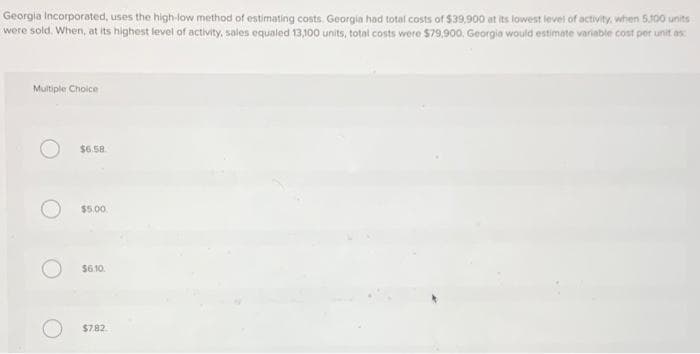 Georgia Incorporated, uses the high-low method of estimating costs. Georgia had total costs of $39.900 at its lowest level of activity, when 5.100 units
were sold. When, at its highest level of activity, sales equaled 13,100 units, total costs were $79,900. Georgia would estimate variable cost per unit as:
Multiple Choice
$6.58
$5.00
$6.10.
$7,82