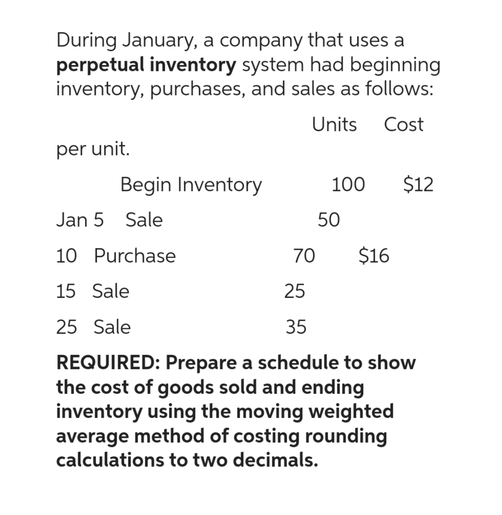 During January, a company that uses a
perpetual inventory system had beginning
inventory, purchases, and sales as follows:
Units Cost
per unit.
Begin Inventory
100
Jan 5 Sale
10 Purchase
15 Sale
25
25 Sale
35
REQUIRED: Prepare a schedule to show
the cost of goods sold and ending
inventory using the moving weighted
average method of costing rounding
calculations to two decimals.
50
$12
70 $16