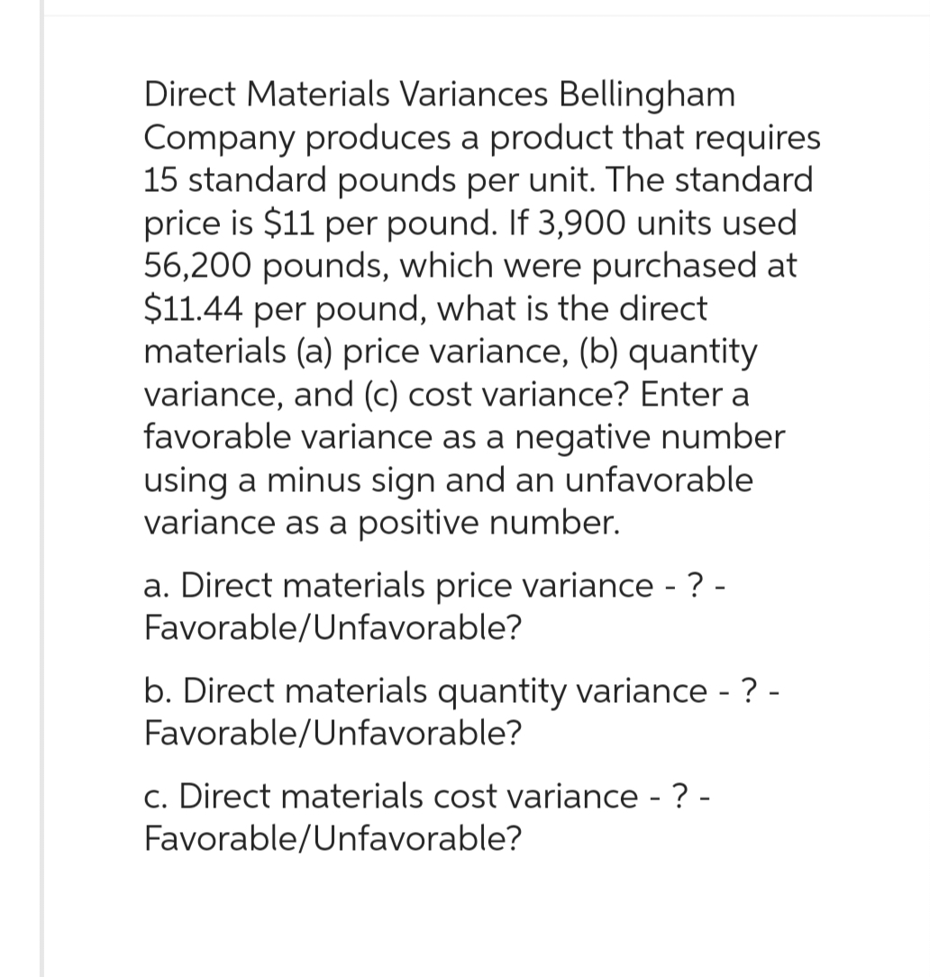Direct Materials Variances Bellingham
Company produces a product that requires
15 standard pounds per unit. The standard
price is $11 per pound. If 3,900 units used
56,200 pounds, which were purchased at
$11.44 per pound, what is the direct
materials (a) price variance, (b) quantity
variance, and (c) cost variance? Enter a
favorable variance as a negative number
using a minus sign and an unfavorable
variance as a positive number.
a. Direct materials price variance - ? -
Favorable/Unfavorable?
b. Direct materials quantity variance - ? -
Favorable/Unfavorable?
c. Direct materials cost variance - ? -
Favorable/Unfavorable?