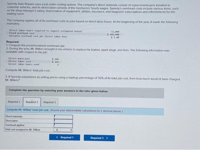 Speedy Auto Repairs uses a job order costing system. The company's direct materials consist of replacement parts installed in
customer vehicles, and its direct labor consists of the mechanics' hourly wages Speedy's overhead costs include various items, such
as the shop manager's salary, depreciation of equipment, utilities, insurance, and magazine subscriptions and refreshments for the
waiting room.
The company applies all of its overhead costs to jobs based on direct labor-hours. At the beginning of the year, it made the following
estimates:
Direct labor-hours required to support estimated output
Fixed overhead cost
Variable overhead cost per direct labor-hour
Required:
1. Compute the predetermined overhead rate..
2. During the year, Mr. Wilkes brought in his vehicle to replace his brakes, spark plugs, and tires. The following information was
available with respect to his job:
Direct materials
Direct labor cost
Direct labor-hours used
Compute Mr. Wilkes' total job cost
3. If Speedy establishes its selling prices using a markup percentage of 50% of its total job cost, then how much would it have charged
Mr. Wilkes?
$.609
$ 166
5
Complete the question by entering your answers in the tabs given below.
Overhead applied
Total cost assigned to Mr. Wilkes
32,000
$ 448,000
$ 1.00
Required 1 Required 2
Compute Mr. Wilkes' total job cost. (Round your intermediate calculations to 2 decimal places.)
Direct materials
Direct labor
Required 3
S
< Required 1
Required 3 >