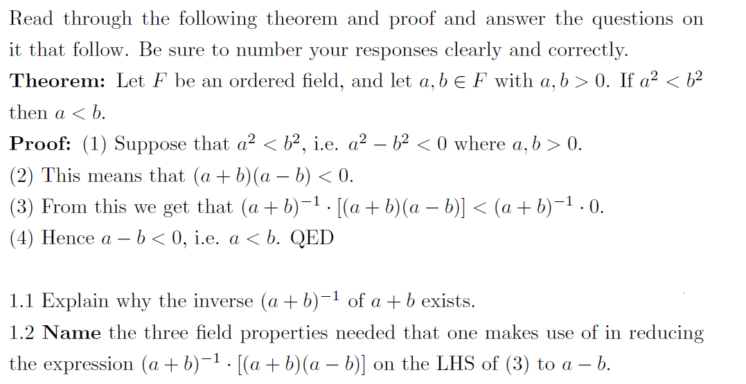 Read through the following theorem and proof and answer the questions on
it that follow. Be sure to number your responses clearly and correctly.
Theorem: Let F be an ordered field, and let a, b e F with a, b > 0. If a² < b²
then a < b.
Proof: (1) Suppose that a? < b², i.e. a² – b2 < 0 where a, b > 0.
(2) This means that (a + b)(a – b) < 0.
(3) From this we get that (a + b)-1. [(a+ b)(a – b)] < (a + b)-1 . 0.
(4) Hence a – b < 0, i.e. a < b. QED
-
1.1 Explain why the inverse (a + b)-1 of a + b exists.
1.2 Name the three field properties needed that one makes use of in reducing
the expression (a + b)-1 . [(a + b)(a – b)] on the LHS of (3) to a – 6.
