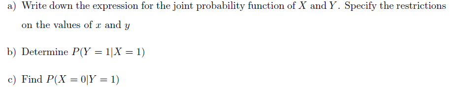 a) Write down the expression for the joint probability function of X and Y. Specify the restrictions
on the values of x and y
b) Determine P(Y = 1|X = 1)
c) Find P(X = 0|Y = 1)

