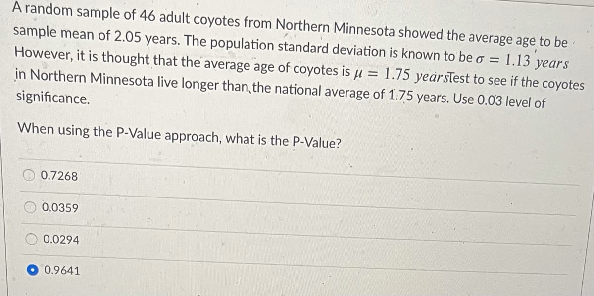 A random sample of 46 adult coyotes from Northern Minnesota showed the average age to be
sample mean of 2.05 years. The population standard deviation is known to be o = 1.13 years
However, it is thought that the average age of coyotes is u = 1.75 yearsTest to see if the coyotes
in Northern Minnesota live longer than, the national average of 1.75 years. Use 0.03 level of
significance.
When using the P-Value approach, what is the P-Value?
0.7268
0.0359
0.0294
0.9641
