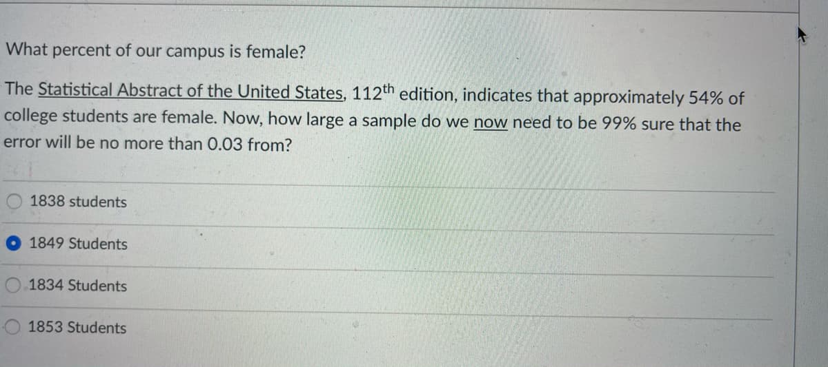 What percent of our campus is female?
The Statistical Abstract of the United States, 112th edition, indicates that approximately 54% of
college students are female. Now, how large a sample do we now need to be 99% sure that the
error will be no more than 0.03 from?
1838 students
1849 Students
1834 Students
1853 Students
