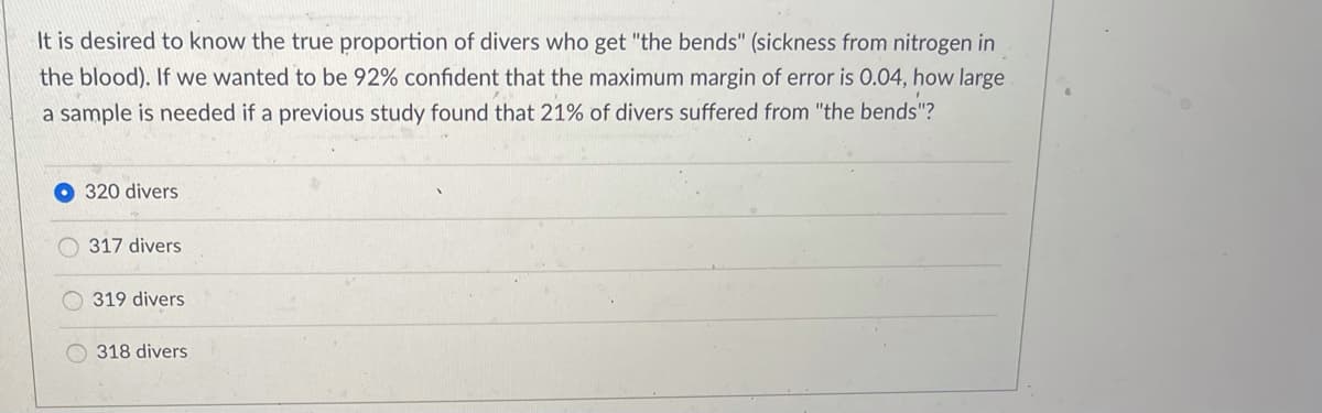It is desired to know the true proportion of divers who get "the bends" (sickness from nitrogen in
the blood). If we wanted to be 92% confident that the maximum margin of error is 0.04, how large
a sample is needed if a previous study found that 21% of divers suffered from "the bends"?
320 divers
317 divers
319 divers
318 divers
