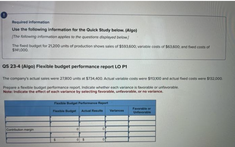 Required information
Use the following information for the Quick Study below. (Algo)
[The following information applies to the questions displayed below.]
The fixed budget for 21,200 units of production shows sales of $593,600; variable costs of $63,600; and fixed costs of
$141,000.
QS 23-4 (Algo) Flexible budget performance report LO P1
The company's actual sales were 27,800 units at $734,400. Actual variable costs were $113,100 and actual fixed costs were $132,000.
Prepare a flexible budget performance report. Indicate whether each variance is favorable or unfavorable.
Note: Indicate the effect of each variance by selecting favorable, unfavorable, or no variance.
Contribution margin
Flexible Budget Performance Report
Flexible Budget Actual Results Variances
$
0
0 $
Favorable or
Unfavorable