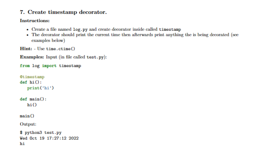 7. Create timestamp decorator.
Instructions:
• Create a file named log.py and create decorator inside called timestamp
The decorator should print the current time then afterwards print anything the is being decorated (see
examples below)
Hint: - Use time.ctime()
Examples: Input (in file called test.py):
from log import timestamp
Otimestamp
def hi():
print('hi')
def main():
hi ()
main()
Output:
$ python3 test.py
Wed Oct 19 17:27:12 2022
hi