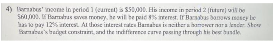 4) Barnabus' income in period 1 (current) is $50,000. His income in period 2 (future) will be
$60,000. If Barnabus saves money, he will be paid 8% interest. If Barnabus borrows money he
has to pay 12% interest. At those interest rates Barnabus is neither a borrower nor a lender. Show
Barnabus's budget constraint, and the indifference curve passing through his best bundle.