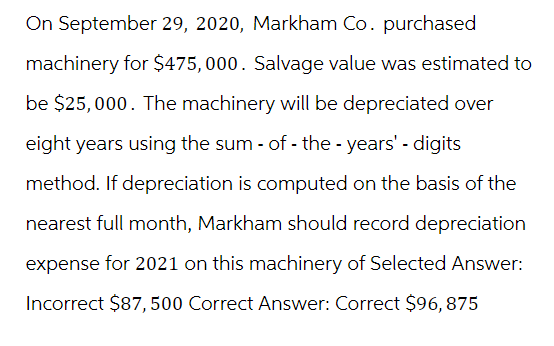 On September 29, 2020, Markham Co. purchased
machinery for $475,000. Salvage value was estimated to
be $25,000. The machinery will be depreciated over
eight years using the sum-of-the-years' - digits
method. If depreciation is computed on the basis of the
nearest full month, Markham should record depreciation
expense for 2021 on this machinery of Selected Answer:
Incorrect $87, 500 Correct Answer: Correct $96, 875
