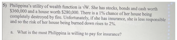 5) Philippina's utility of wealth function is VW. She has stocks, bonds and cash worth
$360,000 and a house worth $280,000. There is a 1% chance of her house being
completely destroyed by fire. Unfortunately, if she has insurance, she is less responsible
and so the risk of her house being burned down rises to 2%.
a. What is the most Philippina is willing to pay for insurance?