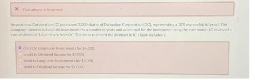 x Your answer is incorrect.
Inspirational Corporation (IC) purchased 2,000 shares of Dalmation Corporation (DC). representing a 10% ownership interest. The
company intended to hold this Investment for a number of years and accounted for the investment using the cost model. IC received a
cash dividend of $2 per share from DC. The entry to record the dividend in IC's book includes a
credit to Long-term Investments for $4,000.
credit to Dividend Income for $4,000.
debit to Long-term Investments for $4,000.
debit to Dividend Income for $4,000.