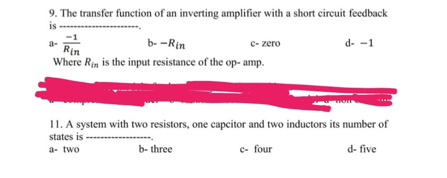 9. The transfer function of an inverting amplifier with a short circuit feedback
is
-1
b--Rin
Rin
Where Rin is the input resistance of the op- amp.
a-
c- zero
b-three
11. A system with two resistors, one capcitor and two inductors its number of
states is
a- two
d- -1
c- four
d- five