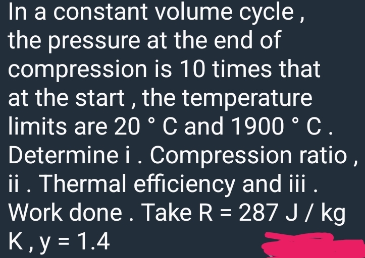 In a constant volume cycle,
the pressure at the end of
compression
is 10 times that
at the start, the temperature
limits are 20 ° C and 1900 ° C.
Determine i. Compression ratio,
ii. Thermal efficiency and iii.
Work done. Take R = 287 J/kg
K, y = 1.4